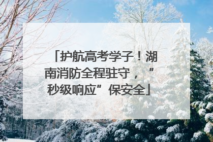 护航高考学子！湖南消防全程驻守，“秒级响应”保安全