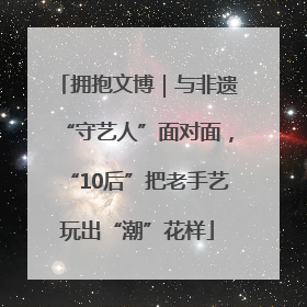 拥抱文博｜与非遗“守艺人”面对面，“10后”把老手艺玩出“潮”花样