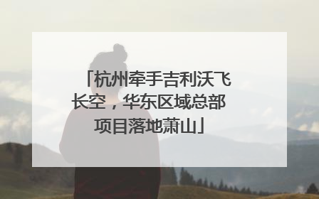 杭州牵手吉利沃飞长空，华东区域总部项目落地萧山