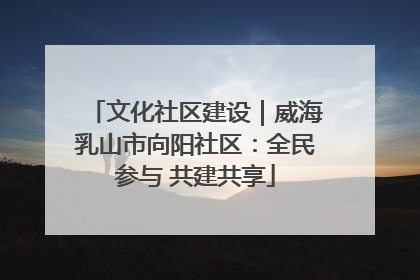 文化社区建设｜威海乳山市向阳社区：全民参与 共建共享