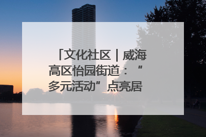 文化社区｜威海高区怡园街道：“多元活动”点亮居民“多彩生活”