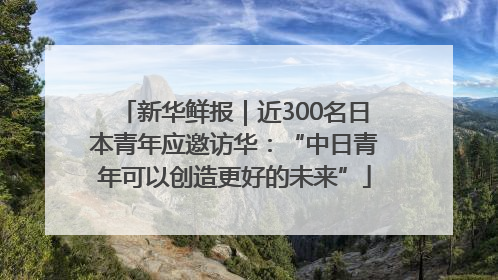 新华鲜报｜近300名日本青年应邀访华：“中日青年可以创造更好的未来”