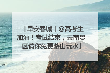 早安春城丨@高考生 加油！考试结束，云南景区请你免费游山玩水