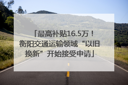 最高补贴16.5万！衡阳交通运输领域“以旧换新”开始接受申请