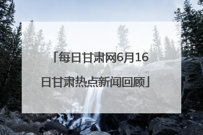 每日甘肃网6月16日甘肃热点新闻回顾