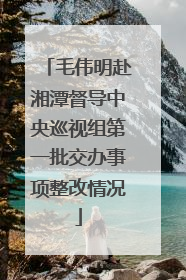 毛伟明赴湘潭督导中央巡视组第一批交办事项整改情况