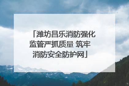 潍坊昌乐消防强化监管严抓质量 筑牢消防安全防护网