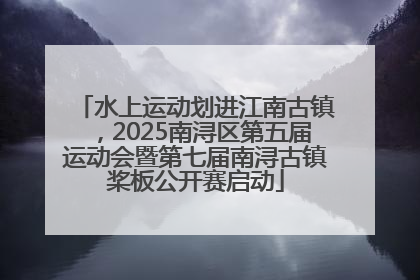 水上运动划进江南古镇，2025南浔区第五届运动会暨第七届南浔古镇桨板公开赛启动