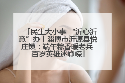 民生大小事 “沂心沂意”办丨淄博市沂源县悦庄镇：端午粽香暖老兵 百岁英雄述峥嵘