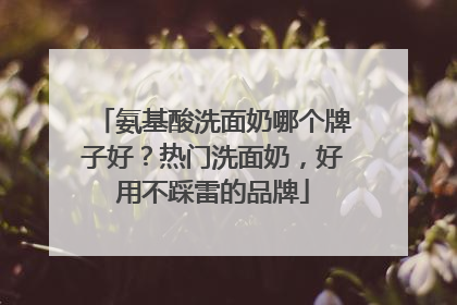 氨基酸洗面奶哪个牌子好？热门洗面奶，好用不踩雷的品牌