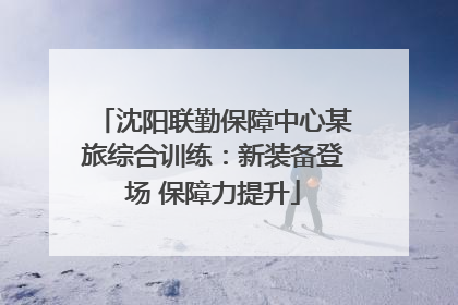 沈阳联勤保障中心某旅综合训练：新装备登场 保障力提升