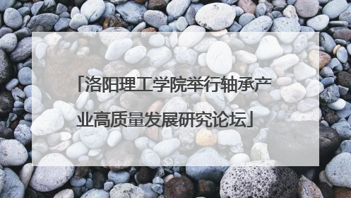 洛阳理工学院举行轴承产业高质量发展研究论坛