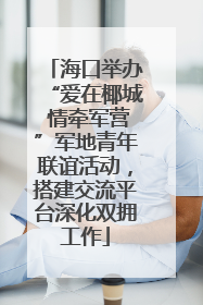 海口举办“爱在椰城 情牵军营”军地青年联谊活动，搭建交流平台深化双拥工作