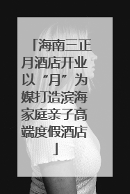 海南三正月酒店开业以“月”为媒打造滨海家庭亲子高端度假酒店