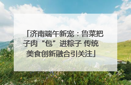 济南端午新宠：鲁菜把子肉“包”进粽子 传统美食创新融合引关注
