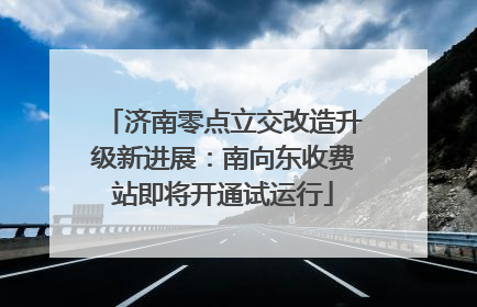 济南零点立交改造升级新进展：南向东收费站即将开通试运行
