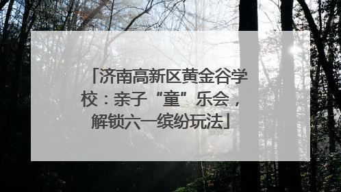 济南高新区黄金谷学校：亲子“童”乐会，解锁六一缤纷玩法