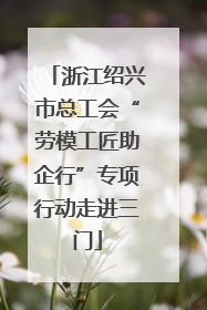 浙江绍兴市总工会“劳模工匠助企行”专项行动走进三门