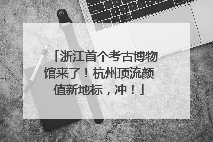 浙江首个考古博物馆来了！杭州顶流颜值新地标，冲！