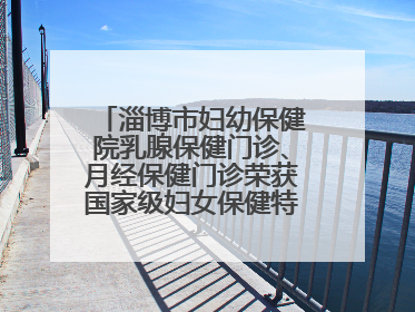 淄博市妇幼保健院乳腺保健门诊、月经保健门诊荣获国家级妇女保健特色门诊建设单位荣誉称号