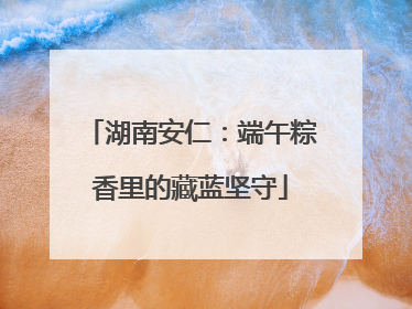 湖南安仁：端午粽香里的藏蓝坚守