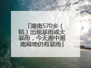 湖南570乡（镇）出现暴雨或大暴雨，今天湘中湘南局地仍有暴雨