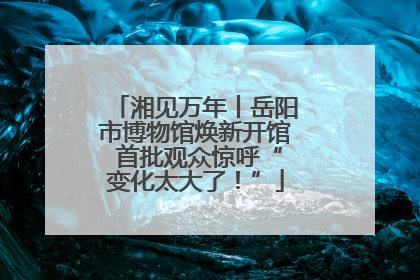 湘见万年丨岳阳市博物馆焕新开馆 首批观众惊呼“变化太大了！”