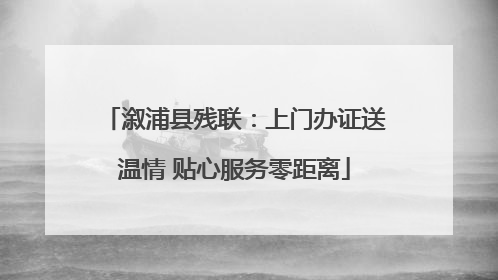 溆浦县残联：上门办证送温情 贴心服务零距离