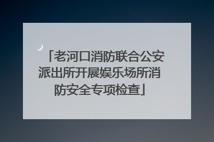 老河口消防联合公安派出所开展娱乐场所消防安全专项检查