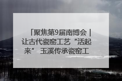 聚焦第9届南博会｜让古代瓷窑工艺“活起来” 玉溪传承瓷窑工艺将出展南博会