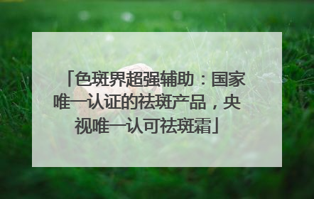 色斑界超强辅助：国家唯一认证的祛斑产品，央视唯一认可祛斑霜