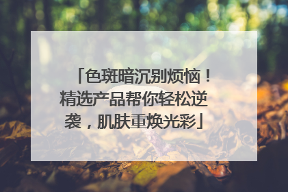 色斑暗沉别烦恼！精选产品帮你轻松逆袭，肌肤重焕光彩