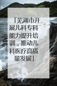 芜湖市开展儿科专科能力提升培训，推动儿科医疗高质量发展