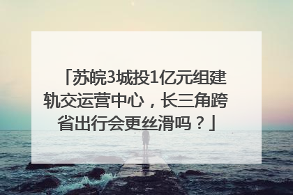 苏皖3城投1亿元组建轨交运营中心，长三角跨省出行会更丝滑吗？