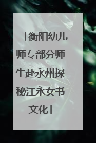 衡阳幼儿师专部分师生赴永州探秘江永女书文化