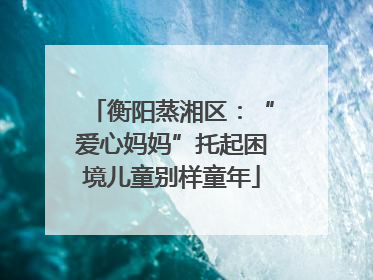 衡阳蒸湘区：“爱心妈妈”托起困境儿童别样童年