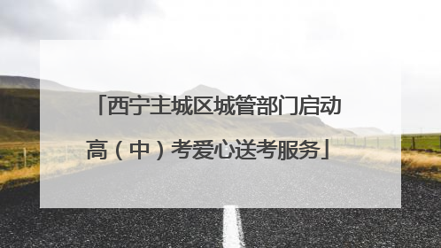 西宁主城区城管部门启动高（中）考爱心送考服务