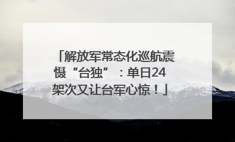 解放军常态化巡航震慑“台独”：单日24架次又让台军心惊！
