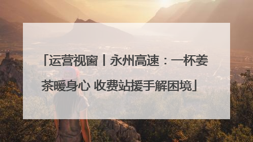 运营视窗丨永州高速：一杯姜茶暖身心 收费站援手解困境