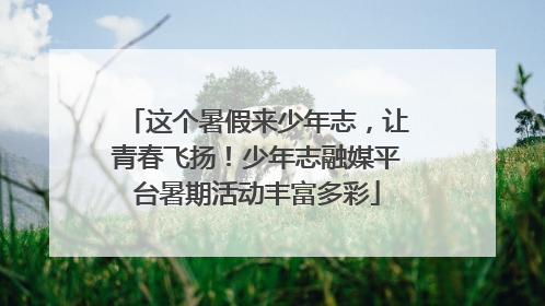 这个暑假来少年志，让青春飞扬！少年志融媒平台暑期活动丰富多彩