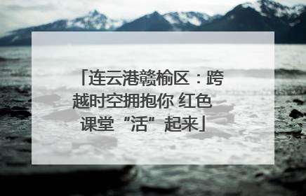 连云港赣榆区：跨越时空拥抱你 红色课堂“活”起来
