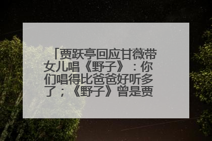 贾跃亭回应甘薇带女儿唱《野子》：你们唱得比爸爸好听多了；《野子》曾是贾跃亭“代表作”