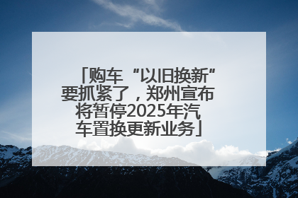 购车“以旧换新”要抓紧了，郑州宣布将暂停2025年汽车置换更新业务