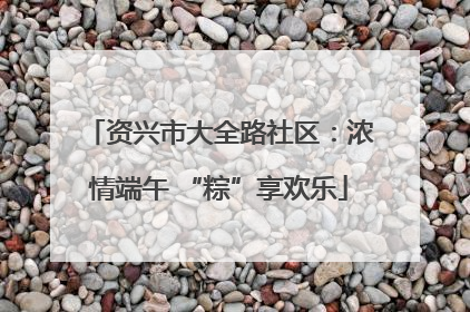 资兴市大全路社区：浓情端午 “粽”享欢乐