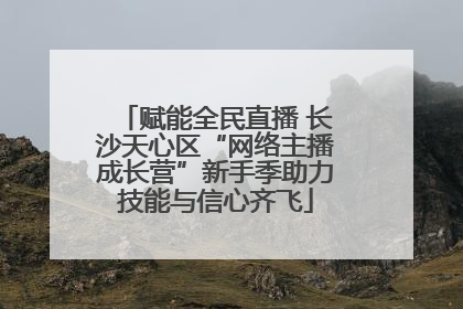 赋能全民直播 长沙天心区“网络主播成长营”新手季助力技能与信心齐飞