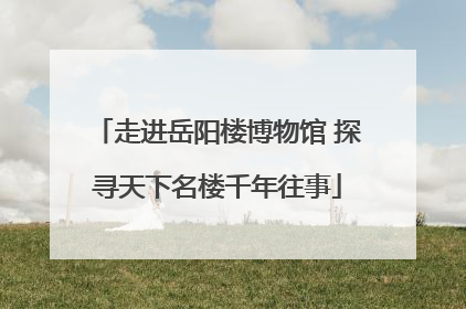 走进岳阳楼博物馆 探寻天下名楼千年往事