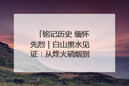 铭记历史 缅怀先烈｜白山黑水见证：从烽火硝烟到振兴热土的巨变