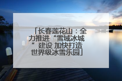 长春莲花山：全力推进“雪域冰城”建设 加快打造世界级冰雪乐园