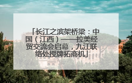 长江之滨架桥梁：中国（江西）——拉美经贸交流会启幕，九江联络处授牌拓商机