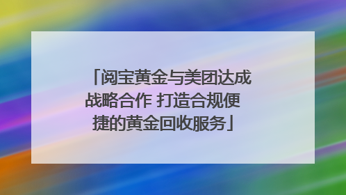 阅宝黄金与美团达成战略合作 打造合规便捷的黄金回收服务